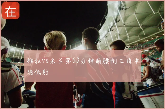 维拉vs米兰第63分钟前腰倒三角中场低射